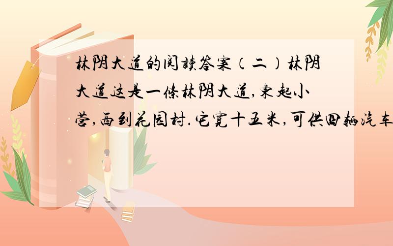 林阴大道的阅读答案（二）林阴大道这是一条林阴大道,东起小营,西到花园村.它宽十五米,可供四辆汽车并排（使 驶）过.大道两