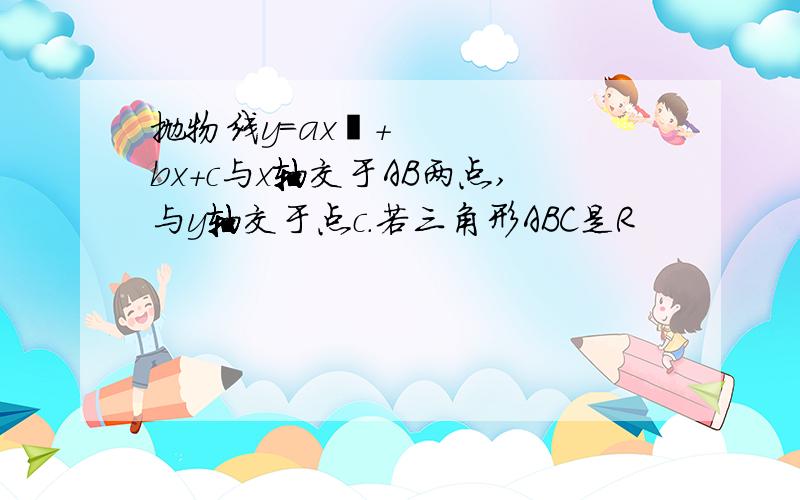 抛物线y＝ax²+bx+c与x轴交于AB两点,与y轴交于点c.若三角形ABC是R