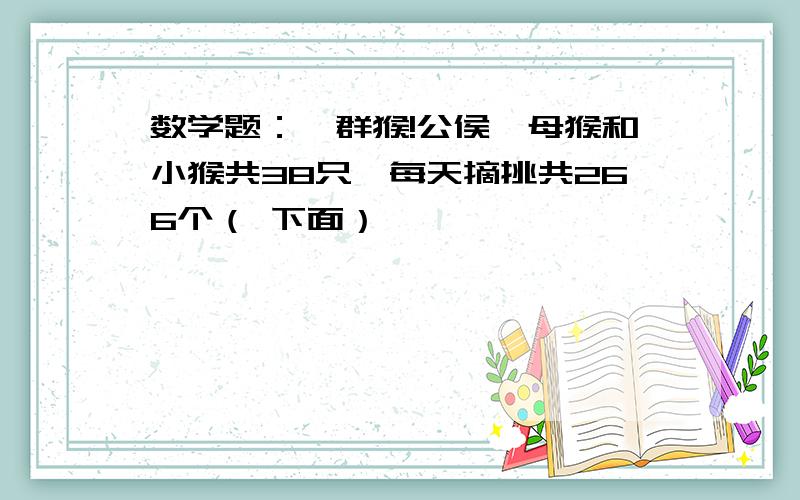 数学题：一群猴!公侯,母猴和小猴共38只,每天摘挑共266个（ 下面）