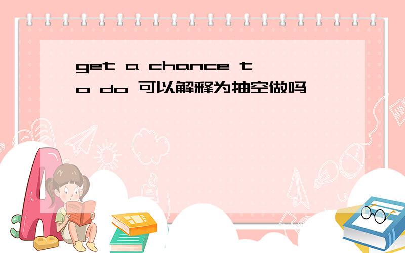 get a chance to do 可以解释为抽空做吗