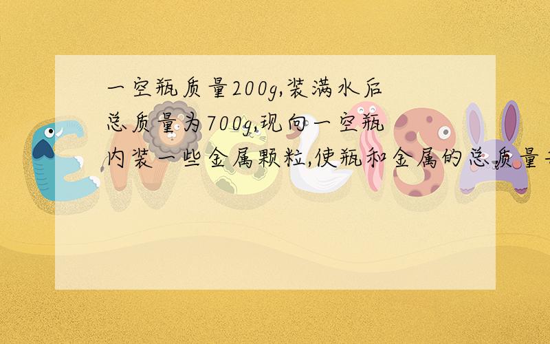 一空瓶质量200g,装满水后总质量为700g,现向一空瓶内装一些金属颗粒,使瓶和金属的总质量共878g,然后再