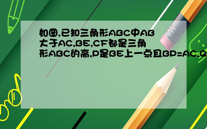 如图,已知三角形ABC中AB大于AC,BE,CF都是三角形ABC的高,P是BE上一点且BP=AC,Q是CF延长线上一点且