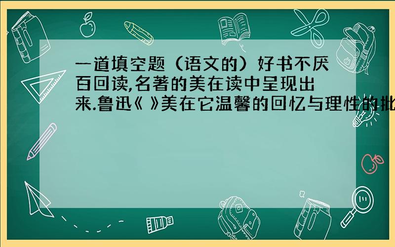 一道填空题（语文的）好书不厌百回读,名著的美在读中呈现出来.鲁迅《 》美在它温馨的回忆与理性的批判：《繁星》《春水》美在