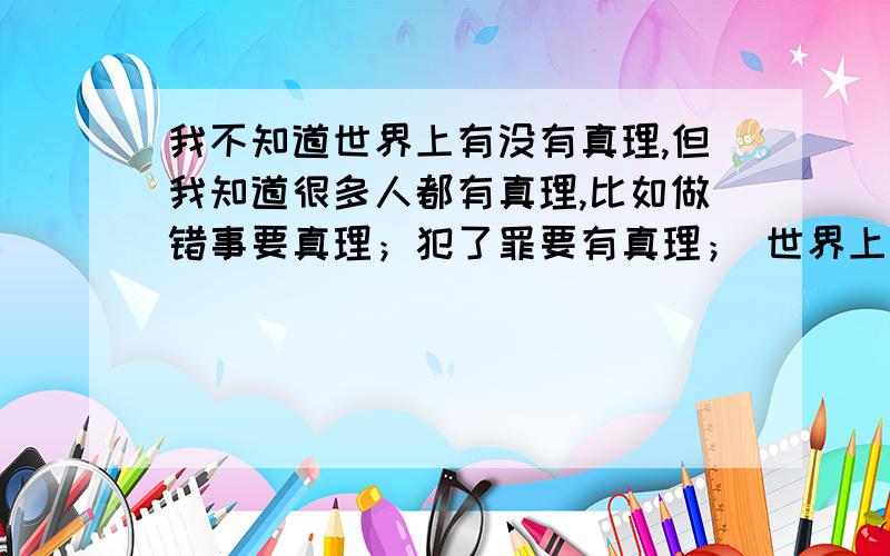 我不知道世界上有没有真理,但我知道很多人都有真理,比如做错事要真理；犯了罪要有真理； 世界上有真理吗?