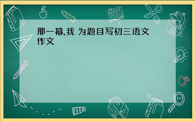 那一幕,我 为题目写初三语文作文