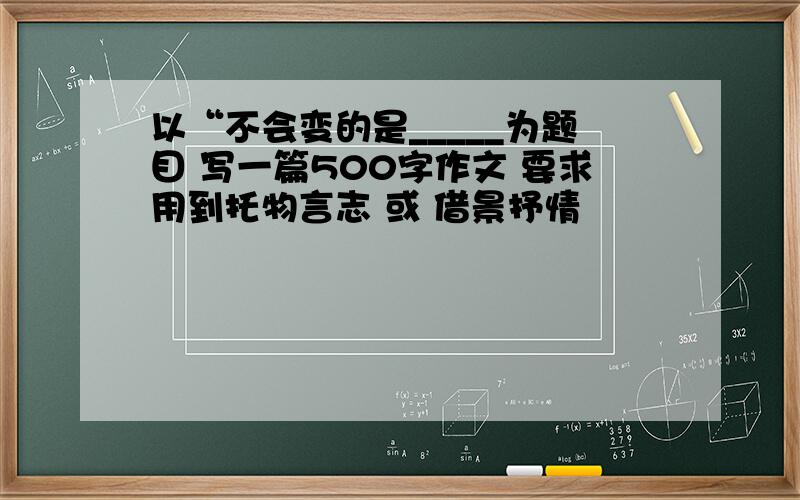 以“不会变的是_____为题目 写一篇500字作文 要求用到托物言志 或 借景抒情