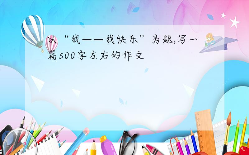 以“我——我快乐”为题,写一篇500字左右的作文