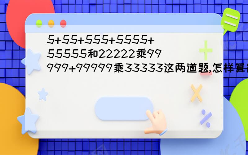 5+55+555+5555+55555和22222乘99999+99999乘33333这两道题,怎样算简便就怎样算高手教