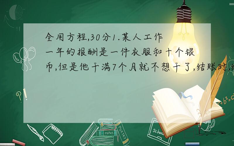 全用方程,30分1.某人工作一年的报酬是一件衣服和十个银币,但是他干满7个月就不想干了,结账时,给了他一件衣服和2个银币