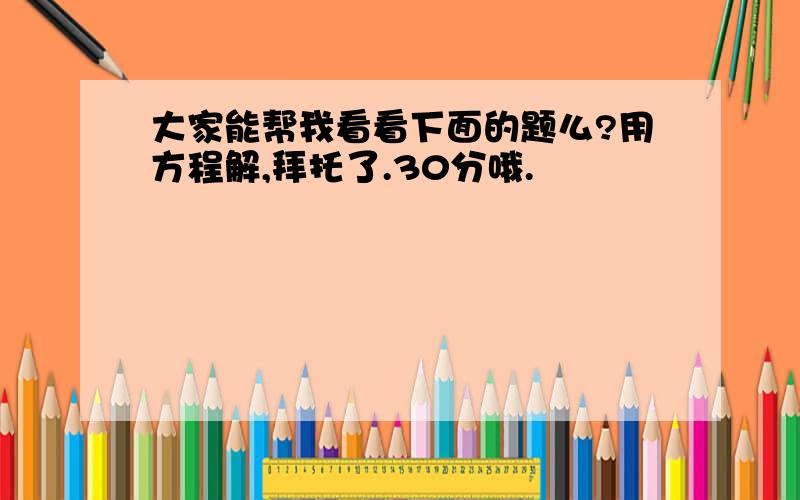 大家能帮我看看下面的题么?用方程解,拜托了.30分哦.