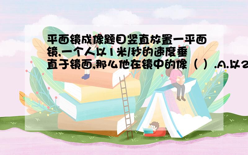 平面镜成像题目竖直放置一平面镜,一个人以1米/秒的速度垂直于镜面,那么他在镜中的像（ ）.A.以2米/秒的速度靠近人B.