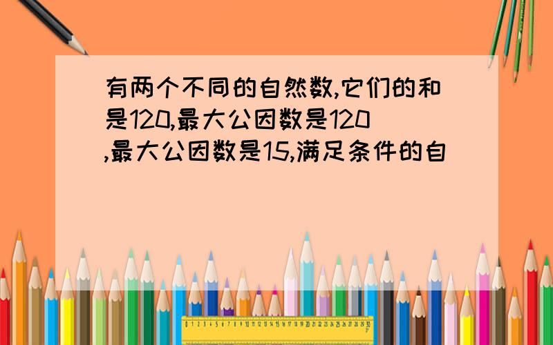 有两个不同的自然数,它们的和是120,最大公因数是120,最大公因数是15,满足条件的自