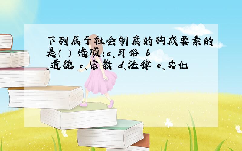 下列属于社会制度的构成要素的是（ ） 选项:a、习俗 b、道德 c、宗教 d、法律 e、文化