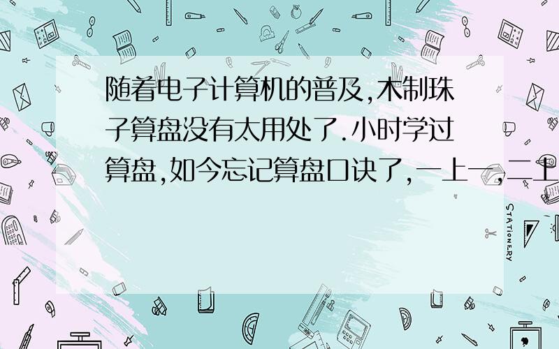 随着电子计算机的普及,木制珠子算盘没有太用处了.小时学过算盘,如今忘记算盘口诀了,一上一,二上二,三下五去二……它的的完