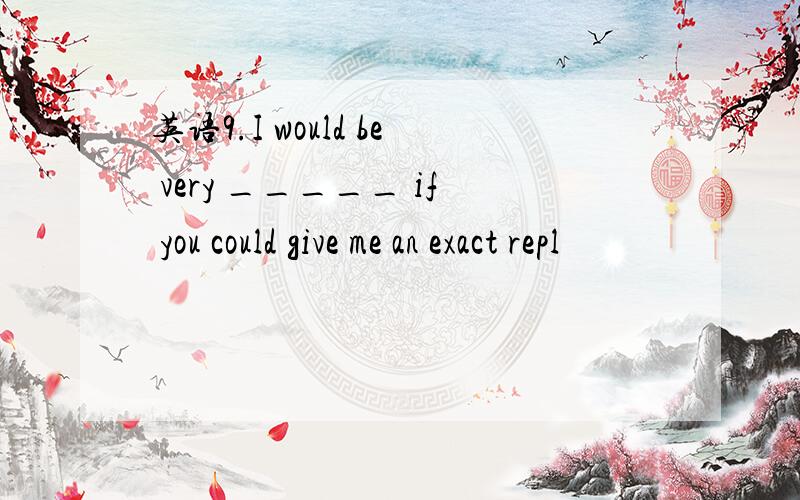 英语9.I would be very _____ if you could give me an exact repl