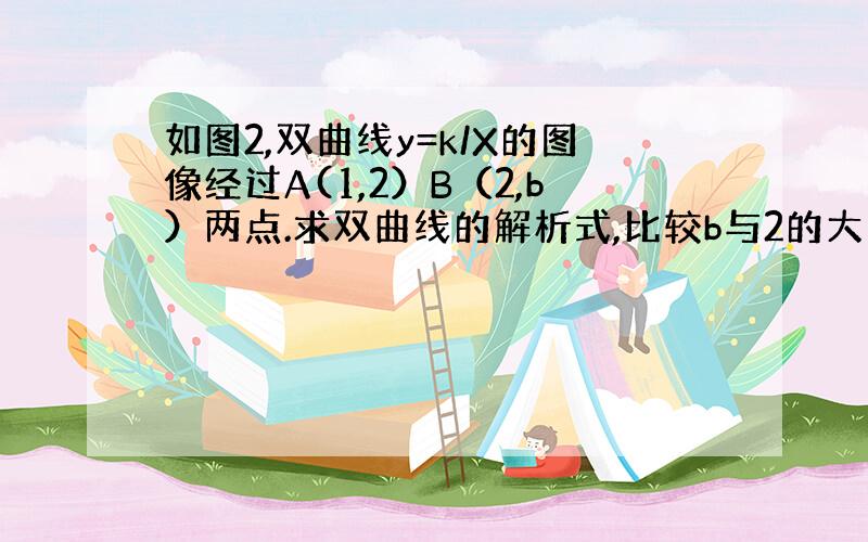 如图2,双曲线y=k/X的图像经过A(1,2）B（2,b）两点.求双曲线的解析式,比较b与2的大小