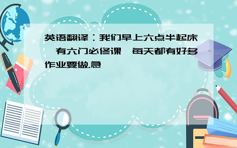 英语翻译：我们早上六点半起床,有六门必修课,每天都有好多作业要做.急