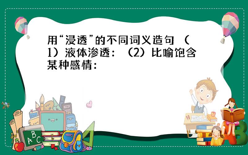 用“浸透”的不同词义造句 （1）液体渗透：（2）比喻饱含某种感情：