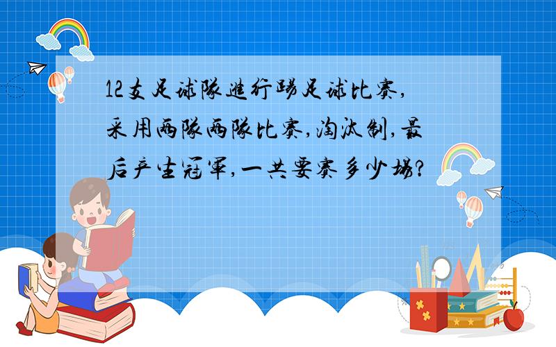 12支足球队进行踢足球比赛,采用两队两队比赛,淘汰制,最后产生冠军,一共要赛多少场?