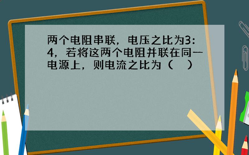 两个电阻串联，电压之比为3：4，若将这两个电阻并联在同一电源上，则电流之比为（　　）