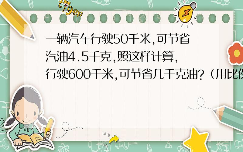 一辆汽车行驶50千米,可节省汽油4.5千克,照这样计算,行驶600千米,可节省几千克油?（用比例解）