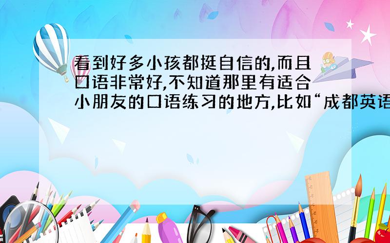 看到好多小孩都挺自信的,而且口语非常好,不知道那里有适合小朋友的口语练习的地方,比如“成都英语角”什么的?哪位家长带孩子