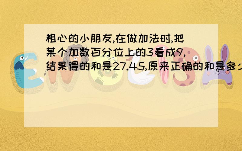 粗心的小朋友,在做加法时,把某个加数百分位上的3看成9,结果得的和是27.45,原来正确的和是多少?