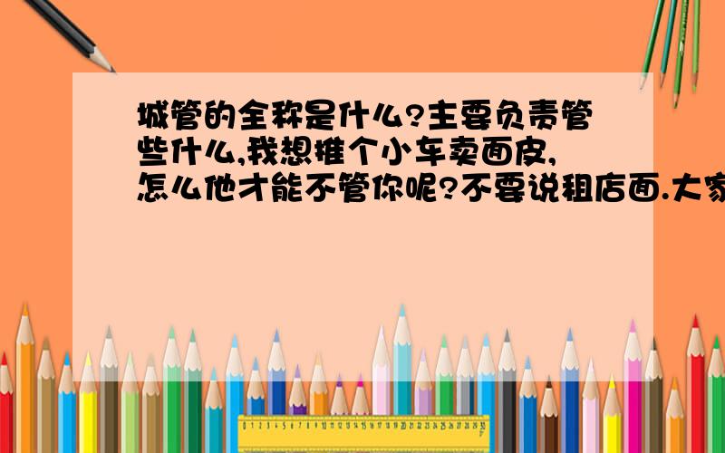 城管的全称是什么?主要负责管些什么,我想推个小车卖面皮,怎么他才能不管你呢?不要说租店面.大家是知道的现在的房价这么高,