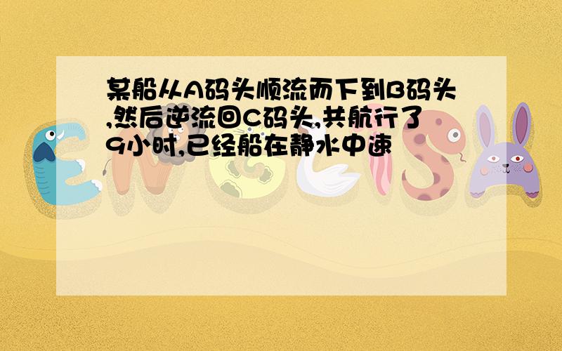 某船从A码头顺流而下到B码头,然后逆流回C码头,共航行了9小时,已经船在静水中速