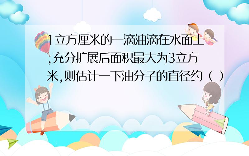 1立方厘米的一滴油滴在水面上,充分扩展后面积最大为3立方米,则估计一下油分子的直径约（ ）