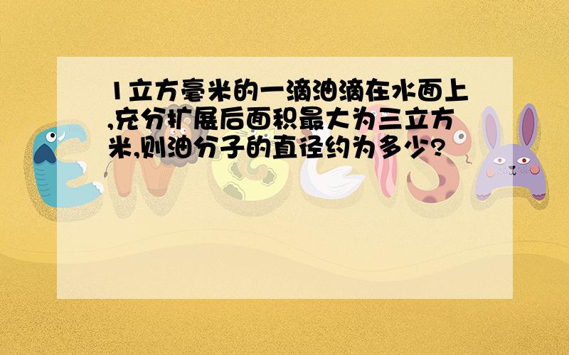 1立方毫米的一滴油滴在水面上,充分扩展后面积最大为三立方米,则油分子的直径约为多少?