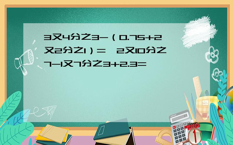 3又4分之3-（0.75+2又2分之1）=,2又10分之7-1又7分之3+2.3=