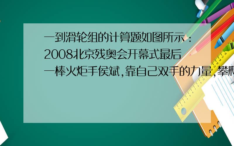 一到滑轮组的计算题如图所示：2008北京残奥会开幕式最后一棒火炬手侯斌,靠自己双手的力量,攀爬到火炬台底部并最终点燃圣火