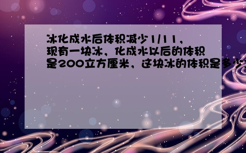 冰化成水后体积减少1/11，现有一块冰，化成水以后的体积是200立方厘米，这块冰的体积是多少立方厘米？