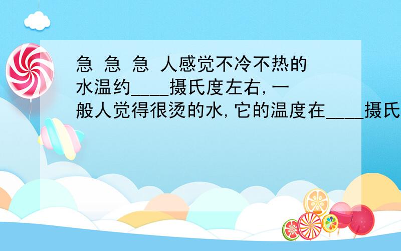 急 急 急 人感觉不冷不热的水温约____摄氏度左右,一般人觉得很烫的水,它的温度在____摄氏度以上