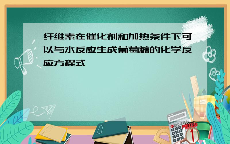 纤维素在催化剂和加热条件下可以与水反应生成葡萄糖的化学反应方程式