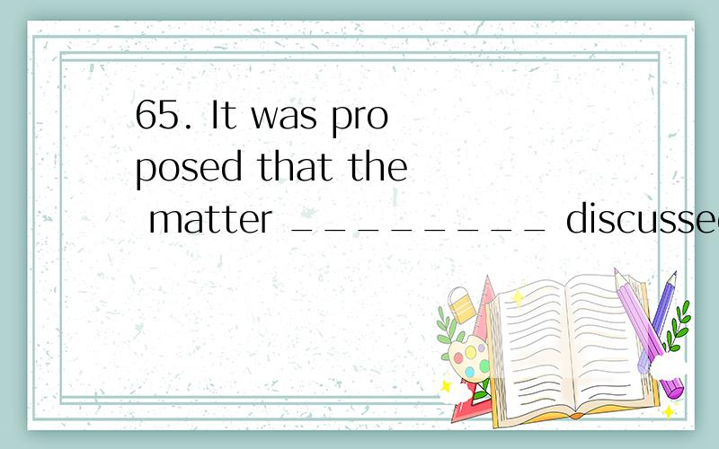 65. It was proposed that the matter ________ discussed at th