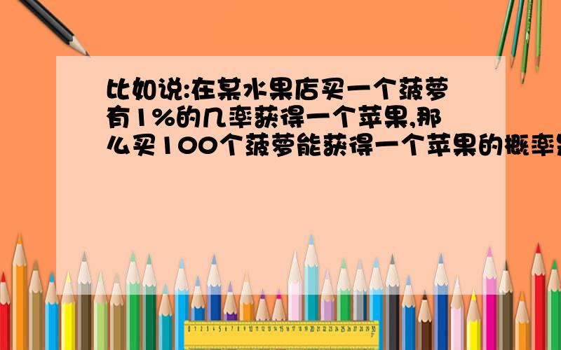 比如说:在某水果店买一个菠萝有1%的几率获得一个苹果,那么买100个菠萝能获得一个苹果的概率是多大?是百分之五十几吗?能