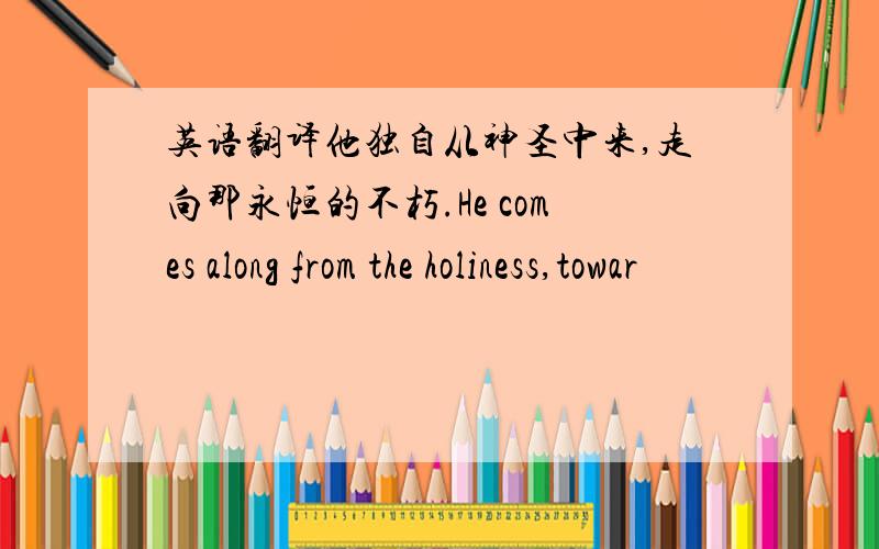 英语翻译他独自从神圣中来,走向那永恒的不朽.He comes along from the holiness,towar