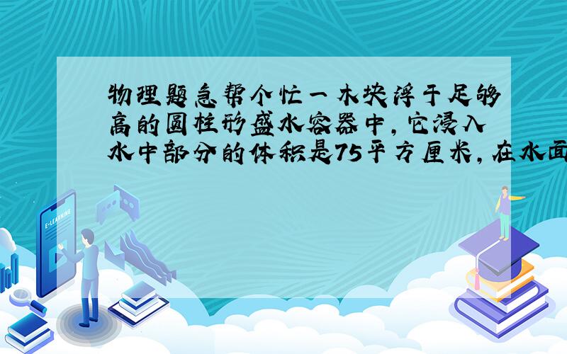 物理题急帮个忙一木块浮于足够高的圆柱形盛水容器中,它浸入水中部分的体积是75平方厘米,在水面上的部分是25平方厘米,求木