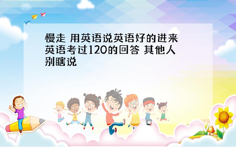 慢走 用英语说英语好的进来 英语考过120的回答 其他人别瞎说