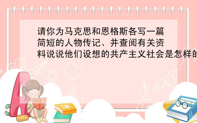 请你为马克思和恩格斯各写一篇简短的人物传记、并查阅有关资料说说他们设想的共产主义社会是怎样的一种社会、、、速求、、、!