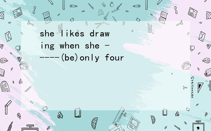 she likes drawing when she -----(be)only four