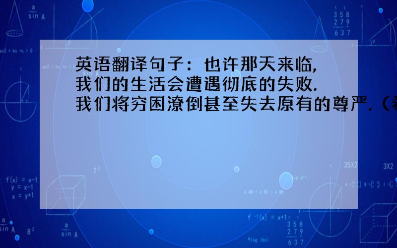 英语翻译句子：也许那天来临,我们的生活会遭遇彻底的失败.我们将穷困潦倒甚至失去原有的尊严.（希望把句子中的词语都翻译出来