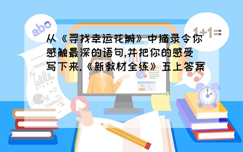 从《寻找幸运花瓣》中摘录令你感触最深的语句,并把你的感受写下来.《新教材全练》五上答案