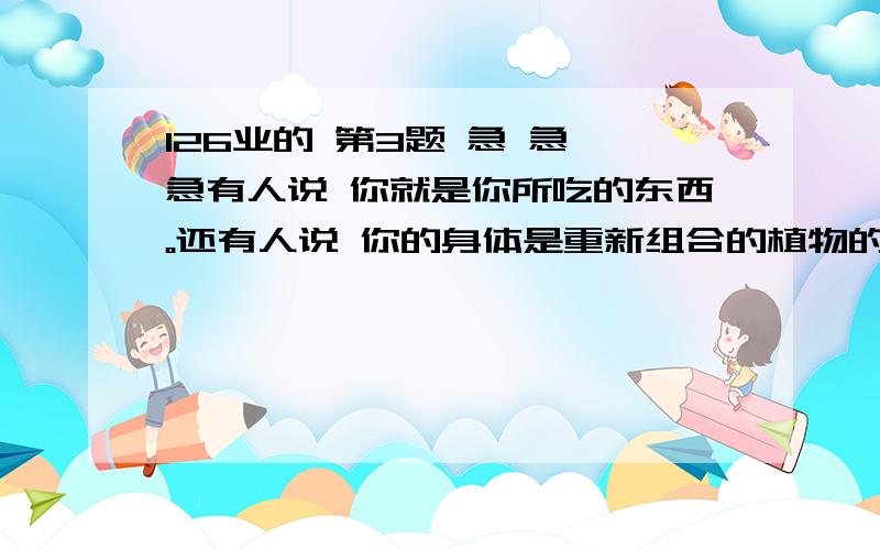 126业的 第3题 急 急 急有人说 你就是你所吃的东西。还有人说 你的身体是重新组合的植物的果实 根 劲 叶 你认为说