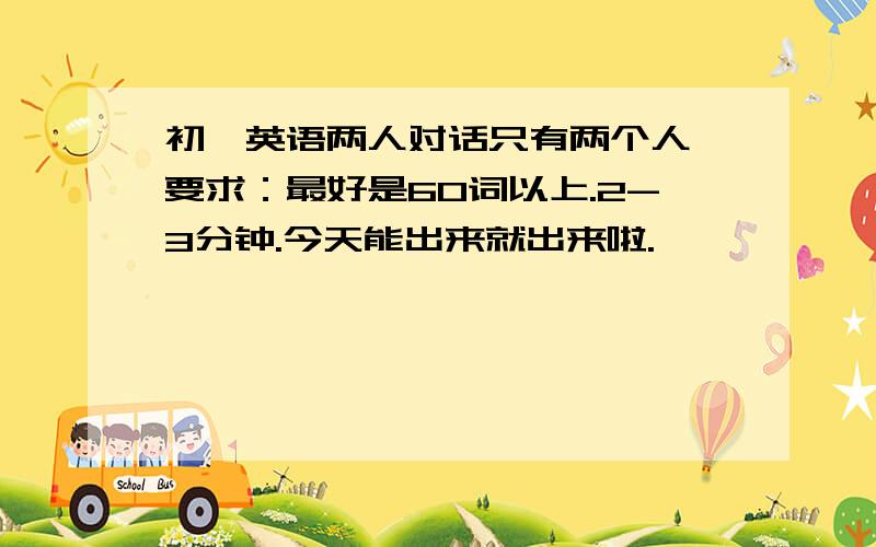 初一英语两人对话只有两个人,要求：最好是60词以上.2-3分钟.今天能出来就出来啦.