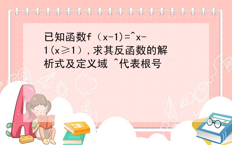 已知函数f（x-1)=^x-1(x≥1）,求其反函数的解析式及定义域 ^代表根号