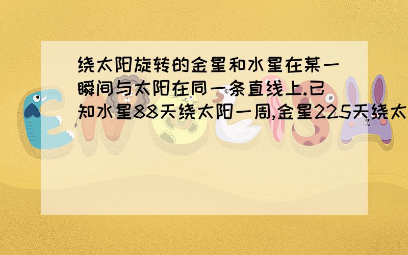 绕太阳旋转的金星和水星在某一瞬间与太阳在同一条直线上.已知水星88天绕太阳一周,金星225天绕太阳一