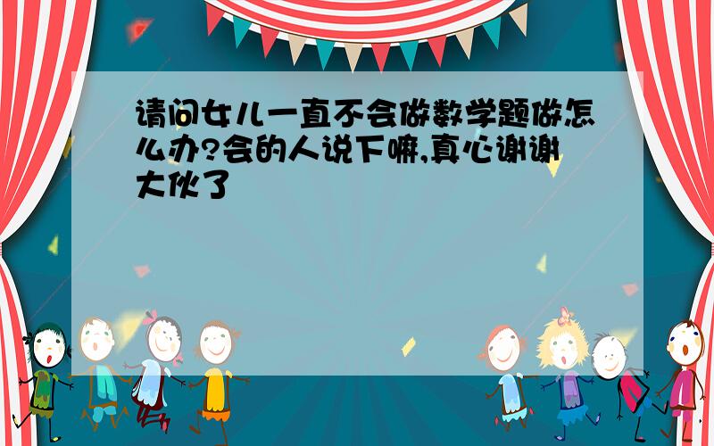 请问女儿一直不会做数学题做怎么办?会的人说下嘛,真心谢谢大伙了